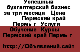 Успешный бухгалтерский бизнес за три месяца › Цена ­ 7 000 - Пермский край, Пермь г. Услуги » Обучение. Курсы   . Пермский край,Пермь г.